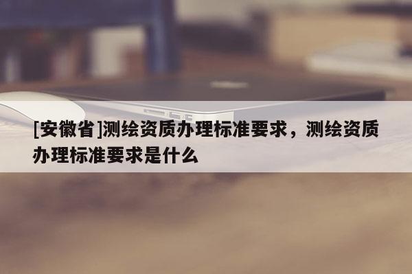 [安徽省]測繪資質辦理標準要求，測繪資質辦理標準要求是什么