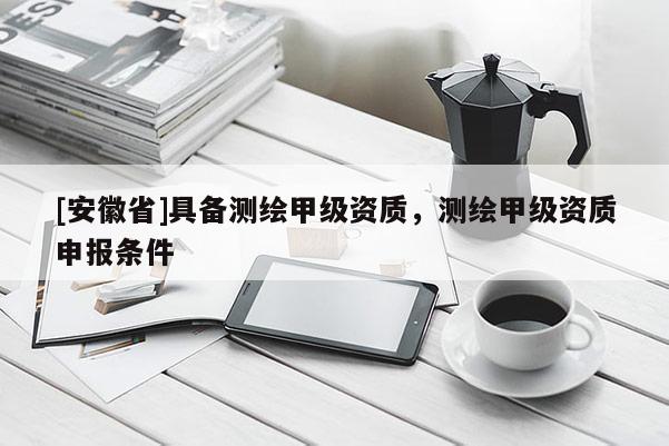 [安徽省]具備測繪甲級資質(zhì)，測繪甲級資質(zhì)申報條件
