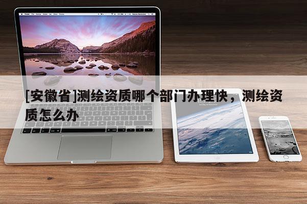 [安徽省]測繪資質哪個部門辦理快，測繪資質怎么辦