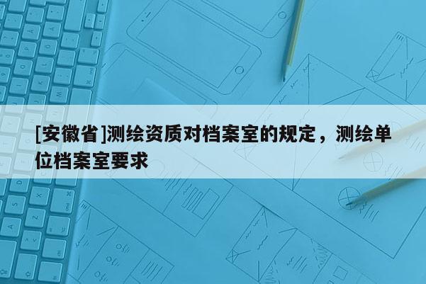 [安徽省]測繪資質(zhì)對檔案室的規(guī)定，測繪單位檔案室要求