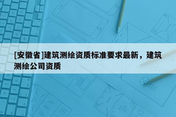 [安徽省]建筑測繪資質標準要求最新，建筑測繪公司資質