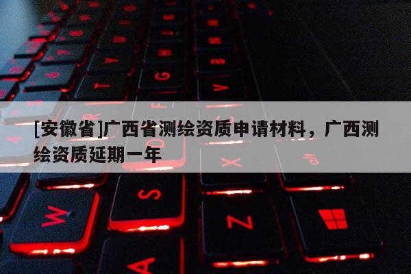 [安徽省]廣西省測繪資質申請材料，廣西測繪資質延期一年
