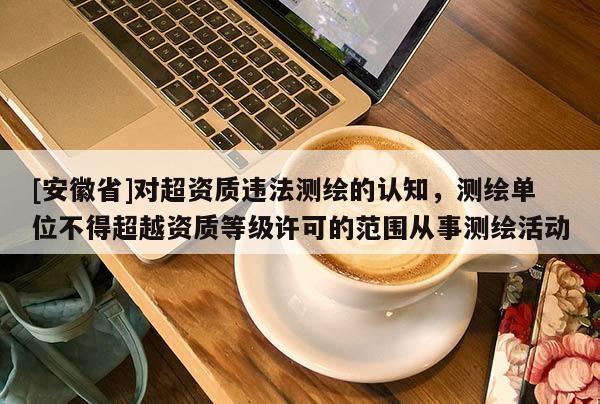 [安徽省]對超資質違法測繪的認知，測繪單位不得超越資質等級許可的范圍從事測繪活動