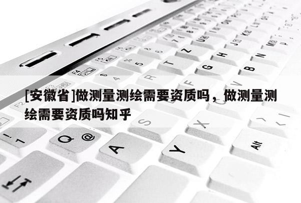 [安徽省]做測(cè)量測(cè)繪需要資質(zhì)嗎，做測(cè)量測(cè)繪需要資質(zhì)嗎知乎