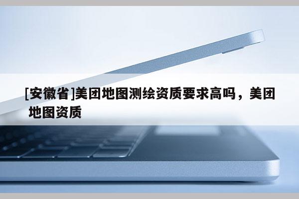[安徽省]美團地圖測繪資質要求高嗎，美團 地圖資質