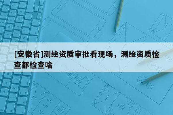 [安徽省]測繪資質審批看現場，測繪資質檢查都檢查啥