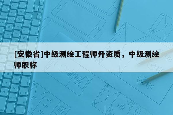 [安徽省]中級測繪工程師升資質，中級測繪師職稱