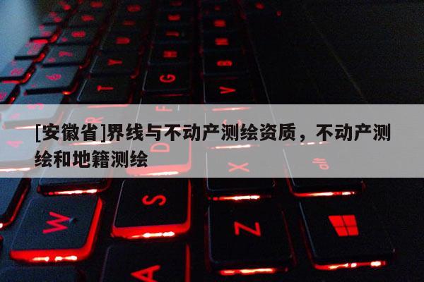 [安徽省]界線與不動產測繪資質，不動產測繪和地籍測繪