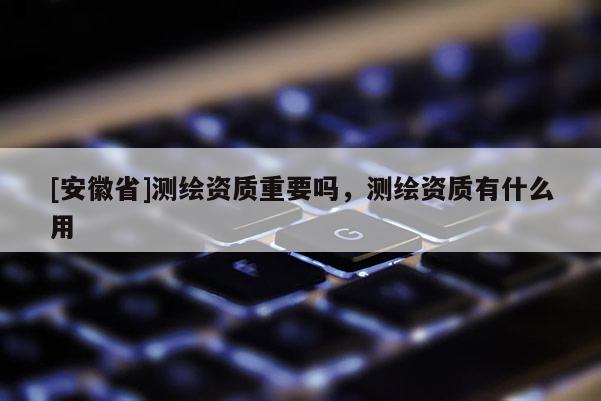 [安徽省]測繪資質重要嗎，測繪資質有什么用