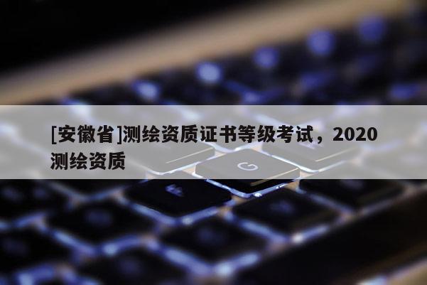 [安徽省]測繪資質證書等級考試，2020測繪資質