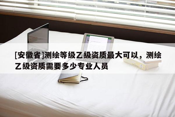 [安徽省]測繪等級乙級資質最大可以，測繪乙級資質需要多少專業人員