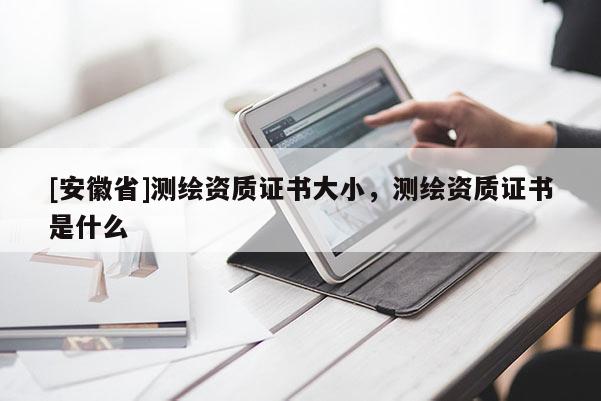 [安徽省]測繪資質證書大小，測繪資質證書是什么