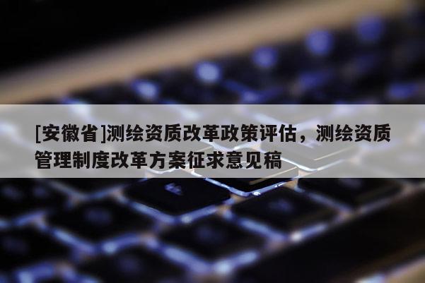 [安徽省]測繪資質(zhì)改革政策評估，測繪資質(zhì)管理制度改革方案征求意見稿