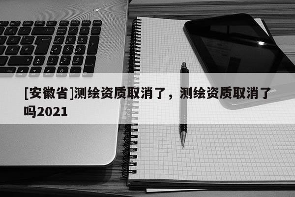 [安徽省]測繪資質取消了，測繪資質取消了嗎2021