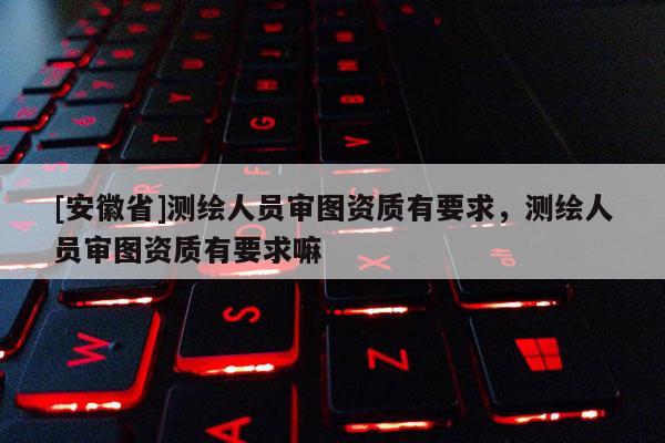 [安徽省]測繪人員審圖資質有要求，測繪人員審圖資質有要求嘛