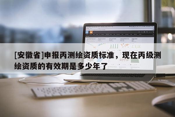 [安徽省]申報丙測繪資質標準，現在丙級測繪資質的有效期是多少年了