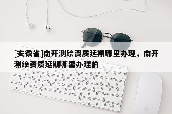 [安徽省]南開測繪資質延期哪里辦理，南開測繪資質延期哪里辦理的