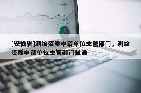 [安徽省]測繪資質申請單位主管部門，測繪資質申請單位主管部門是誰