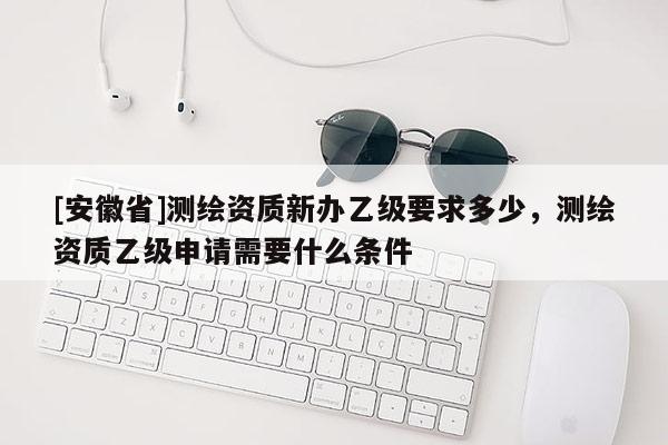[安徽省]測繪資質新辦乙級要求多少，測繪資質乙級申請需要什么條件
