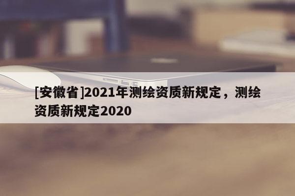 [安徽省]2021年測(cè)繪資質(zhì)新規(guī)定，測(cè)繪資質(zhì)新規(guī)定2020