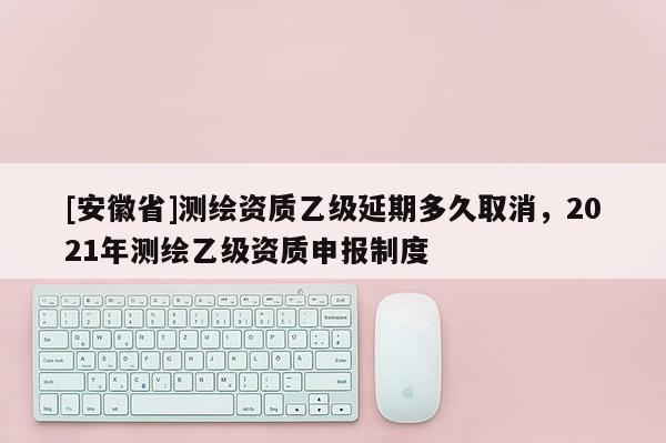 [安徽省]測繪資質乙級延期多久取消，2021年測繪乙級資質申報制度