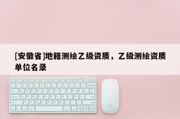 [安徽省]地籍測繪乙級資質，乙級測繪資質單位名錄