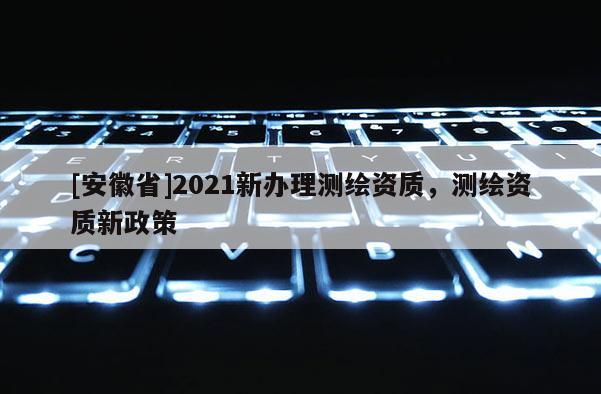 [安徽省]2021新辦理測繪資質，測繪資質新政策