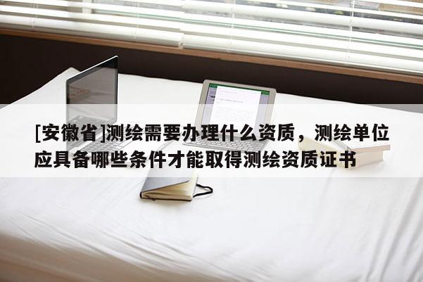 [安徽省]測繪需要辦理什么資質，測繪單位應具備哪些條件才能取得測繪資質證書