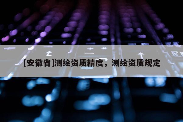 [安徽省]測(cè)繪資質(zhì)精度，測(cè)繪資質(zhì)規(guī)定