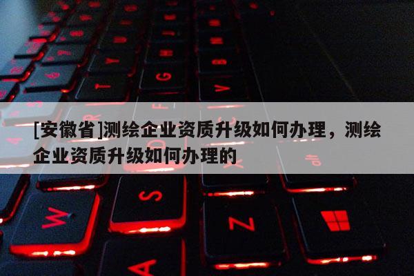 [安徽省]測繪企業資質升級如何辦理，測繪企業資質升級如何辦理的