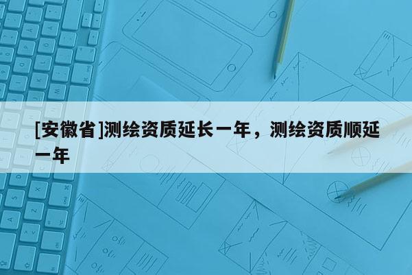 [安徽省]測繪資質(zhì)延長一年，測繪資質(zhì)順延一年