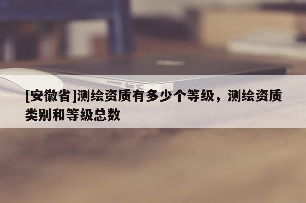 [安徽省]測繪資質有多少個等級，測繪資質類別和等級總數