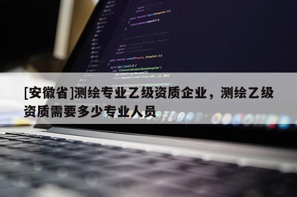 [安徽省]測繪專業乙級資質企業，測繪乙級資質需要多少專業人員