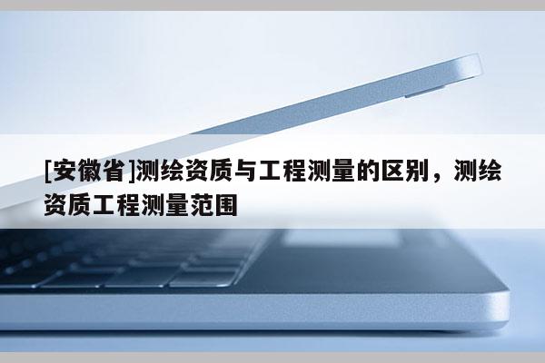 [安徽省]測繪資質(zhì)與工程測量的區(qū)別，測繪資質(zhì)工程測量范圍