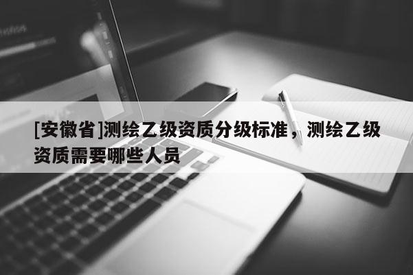 [安徽省]測繪乙級資質(zhì)分級標(biāo)準(zhǔn)，測繪乙級資質(zhì)需要哪些人員