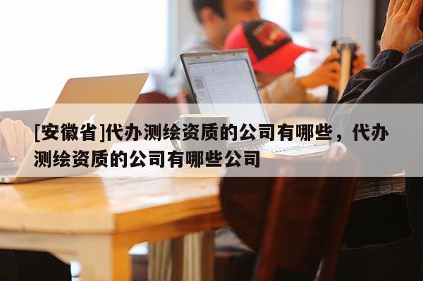 [安徽省]代辦測繪資質的公司有哪些，代辦測繪資質的公司有哪些公司