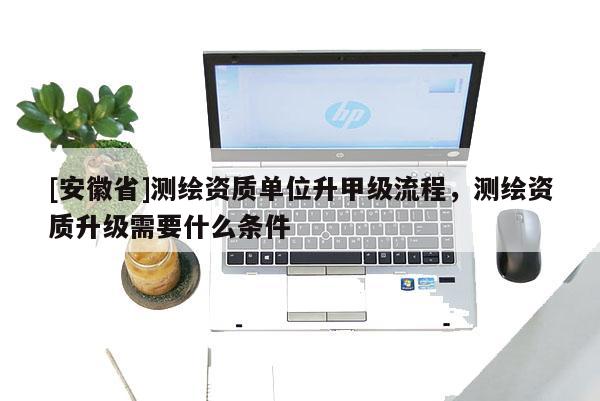 [安徽省]測繪資質單位升甲級流程，測繪資質升級需要什么條件