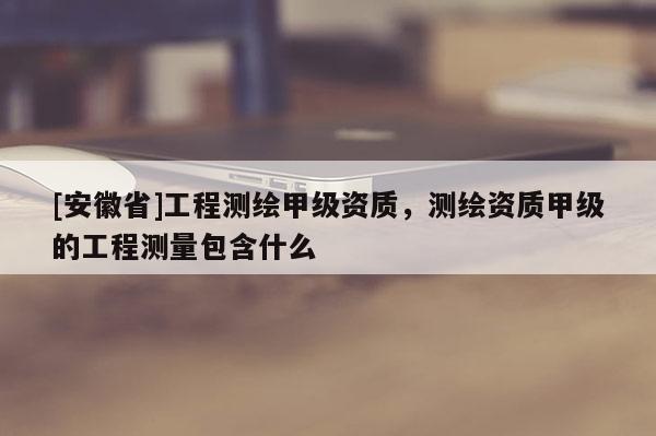 [安徽省]工程測繪甲級資質，測繪資質甲級的工程測量包含什么
