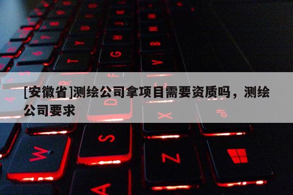 [安徽省]測(cè)繪公司拿項(xiàng)目需要資質(zhì)嗎，測(cè)繪公司要求