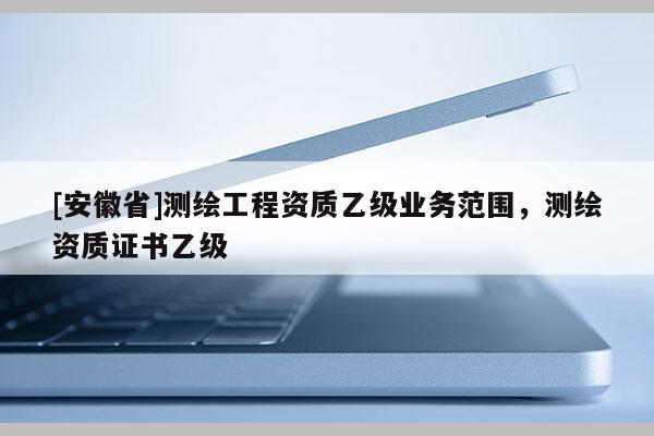 [安徽省]測繪工程資質乙級業務范圍，測繪資質證書乙級