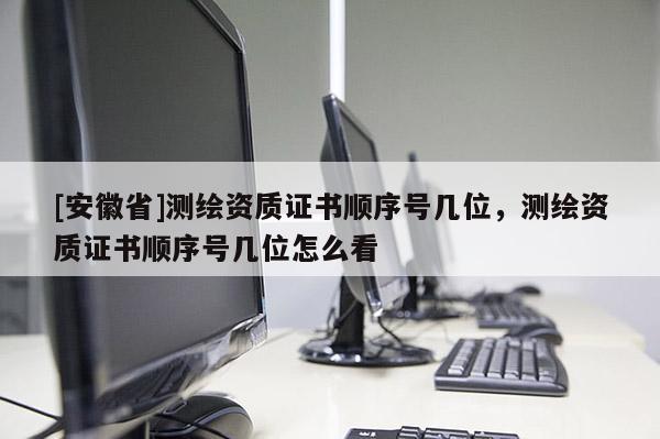[安徽省]測(cè)繪資質(zhì)證書(shū)順序號(hào)幾位，測(cè)繪資質(zhì)證書(shū)順序號(hào)幾位怎么看
