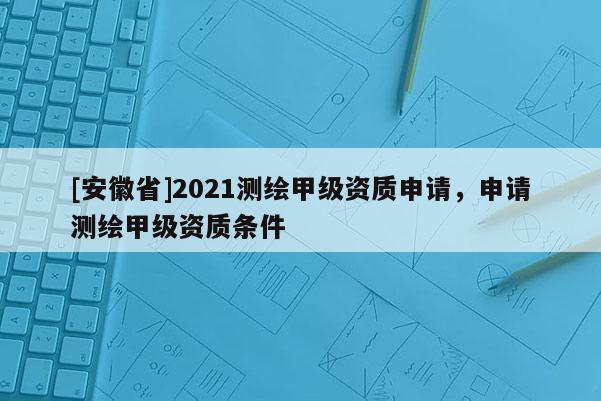 [安徽省]2021測繪甲級(jí)資質(zhì)申請(qǐng)，申請(qǐng)測繪甲級(jí)資質(zhì)條件