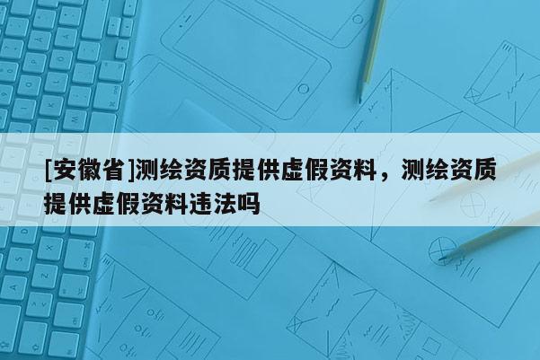 [安徽省]測繪資質提供虛假資料，測繪資質提供虛假資料違法嗎