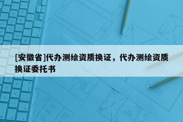 [安徽省]代辦測(cè)繪資質(zhì)換證，代辦測(cè)繪資質(zhì)換證委托書