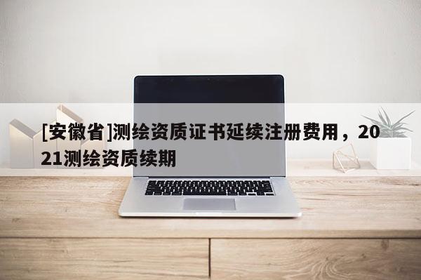[安徽省]測繪資質證書延續注冊費用，2021測繪資質續期