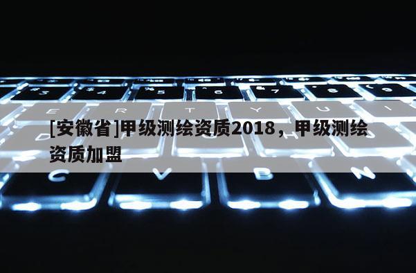 [安徽省]甲級測繪資質2018，甲級測繪資質加盟