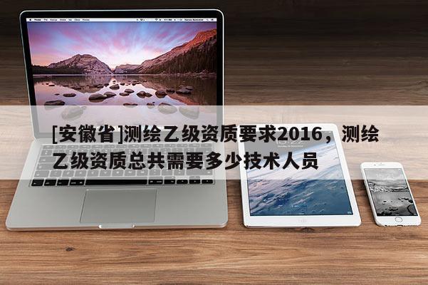 [安徽省]測(cè)繪乙級(jí)資質(zhì)要求2016，測(cè)繪乙級(jí)資質(zhì)總共需要多少技術(shù)人員