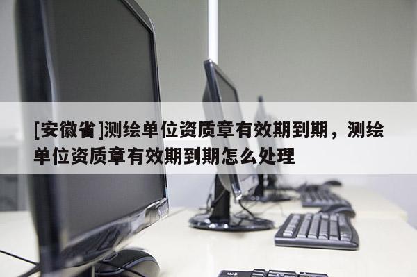 [安徽省]測繪單位資質章有效期到期，測繪單位資質章有效期到期怎么處理