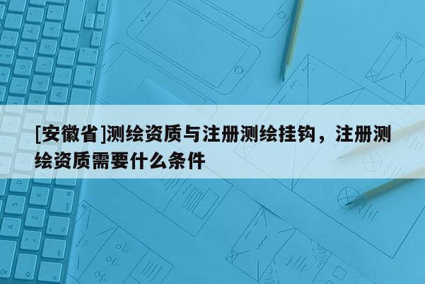 [安徽省]測(cè)繪資質(zhì)與注冊(cè)測(cè)繪掛鉤，注冊(cè)測(cè)繪資質(zhì)需要什么條件