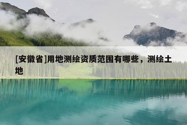 [安徽省]用地測(cè)繪資質(zhì)范圍有哪些，測(cè)繪土地